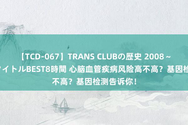 【TCD-067】TRANS CLUBの歴史 2008～2011 44タイトルBEST8時間 心脑血管疾病风险高不高？基因检测告诉你！