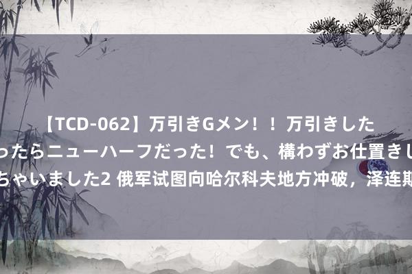 【TCD-062】万引きGメン！！万引きした美女を折檻しようと思ったらニューハーフだった！でも、構わずお仕置きして射精させちゃいました2 俄军试图向哈尔科夫地方冲破，泽连斯基称俄军已在哈尔科夫亏本两万东谈主