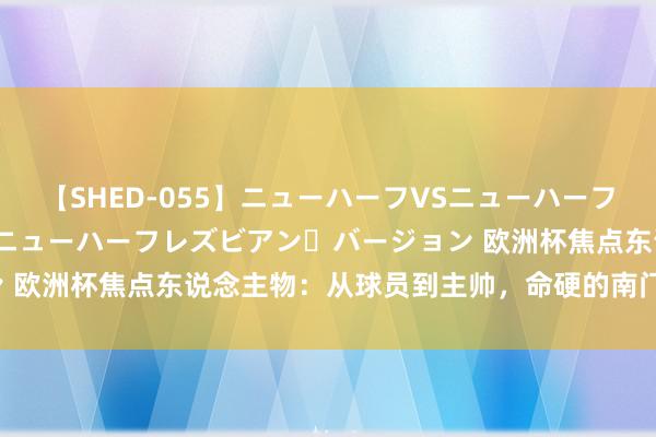 【SHED-055】ニューハーフVSニューハーフ 不純同性肛遊 2 魅惑のニューハーフレズビアン・バージョン 欧洲杯焦点东说念主物：从球员到主帅，命硬的南门经历了什么？