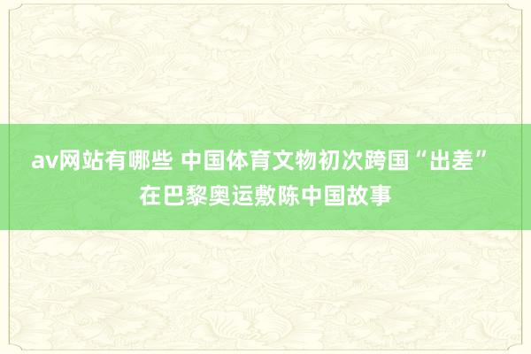 av网站有哪些 中国体育文物初次跨国“出差” 在巴黎奥运敷陈中国故事
