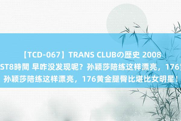 【TCD-067】TRANS CLUBの歴史 2008～2011 44タイトルBEST8時間 早咋没发现呢？孙颖莎陪练这样漂亮，176黄金腿臀比堪比女明星！