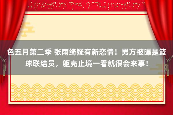 色五月第二季 张雨绮疑有新恋情！男方被曝是篮球联结员，躯壳止境一看就很会来事！