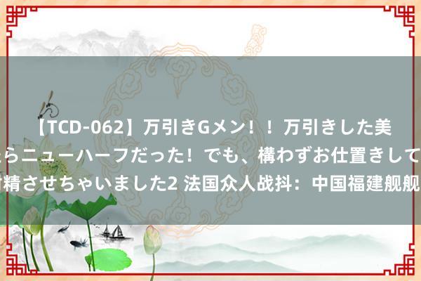【TCD-062】万引きGメン！！万引きした美女を折檻しようと思ったらニューハーフだった！でも、構わずお仕置きして射精させちゃいました2 法国众人战抖：中国福建舰舰岛仅20米，短于歼-15战机