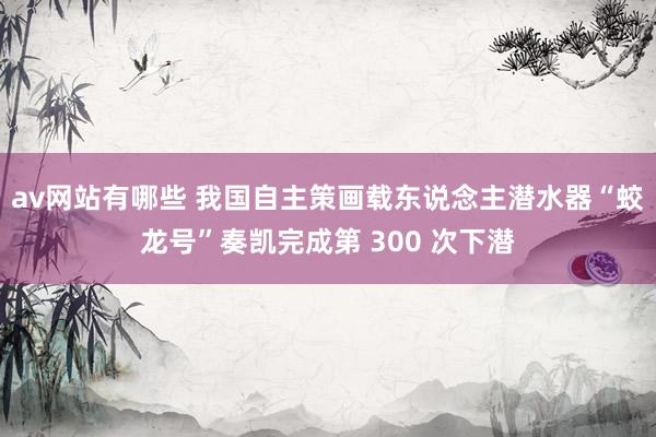 av网站有哪些 我国自主策画载东说念主潜水器“蛟龙号”奏凯完成第 300 次下潜