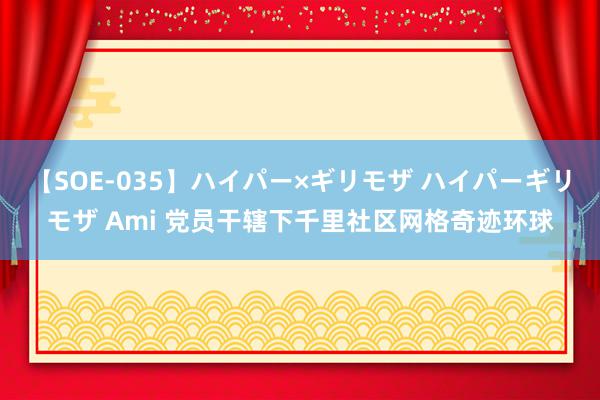 【SOE-035】ハイパー×ギリモザ ハイパーギリモザ Ami 党员干辖下千里社区网格奇迹环球