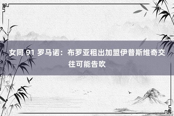 女同 91 罗马诺：布罗亚租出加盟伊普斯维奇交往可能告吹