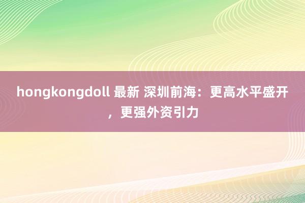 hongkongdoll 最新 深圳前海：更高水平盛开，更强外资引力