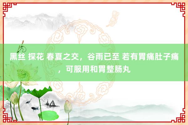 黑丝 探花 春夏之交，谷雨已至 若有胃痛肚子痛，可服用和胃整肠丸