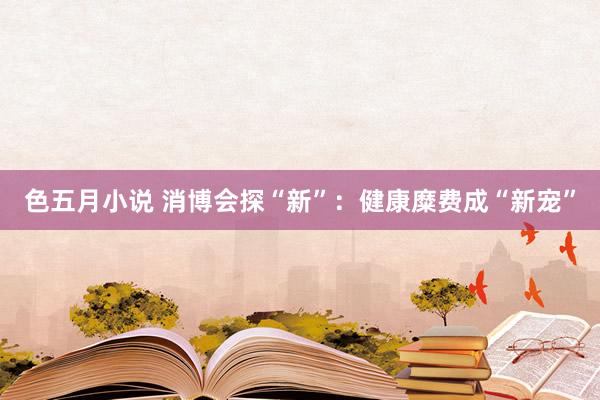 色五月小说 消博会探“新”：健康糜费成“新宠”