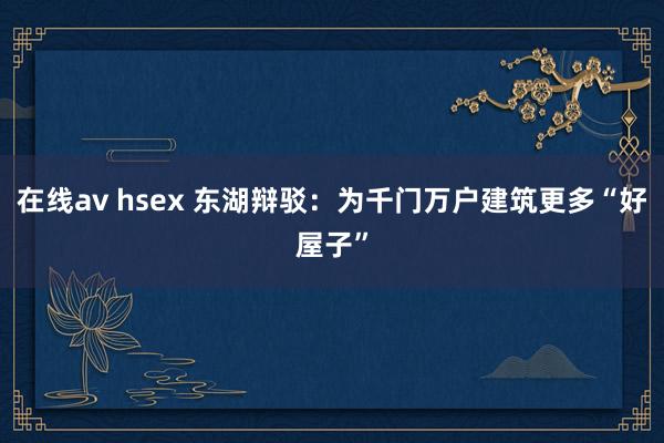 在线av hsex 东湖辩驳：为千门万户建筑更多“好屋子”