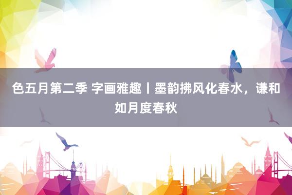 色五月第二季 字画雅趣丨墨韵拂风化春水，谦和如月度春秋