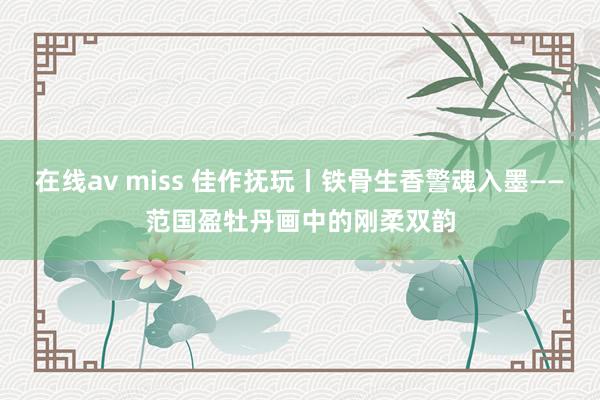 在线av miss 佳作抚玩丨铁骨生香警魂入墨——范国盈牡丹画中的刚柔双韵