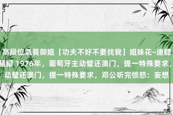 高段位氣質御姐【功夫不好不要找我】姐妹花~連體絲襪~大奶晃動~絲襪騷腳 1976年，葡萄牙主动璧还澳门，提一特殊要求，邓公听完愤怒：妄想