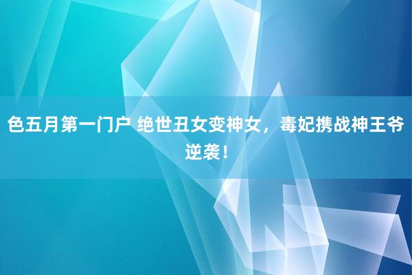 色五月第一门户 绝世丑女变神女，毒妃携战神王爷逆袭！