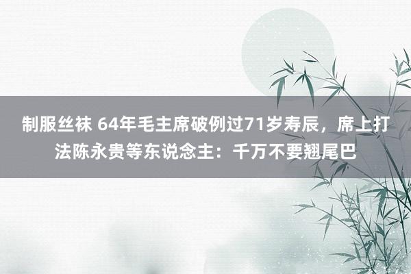 制服丝袜 64年毛主席破例过71岁寿辰，席上打法陈永贵等东说念主：千万不要翘尾巴