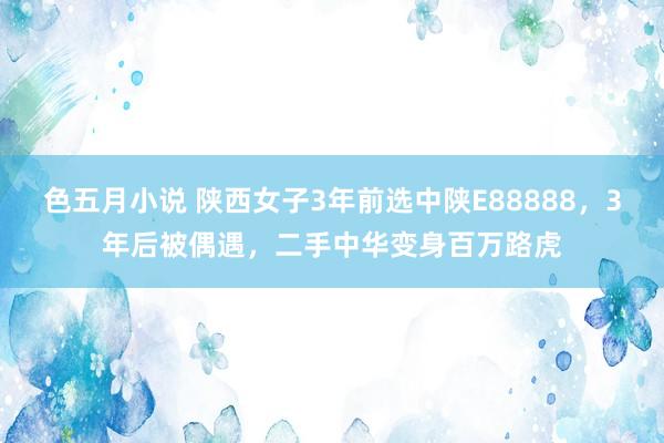 色五月小说 陕西女子3年前选中陕E88888，3年后被偶遇，二手中华变身百万路虎