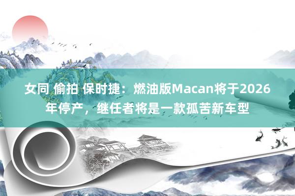 女同 偷拍 保时捷：燃油版Macan将于2026年停产，继任者将是一款孤苦新车型