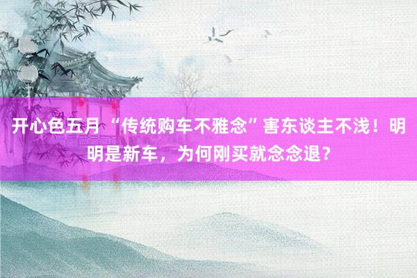 开心色五月 “传统购车不雅念”害东谈主不浅！明明是新车，为何刚买就念念退？