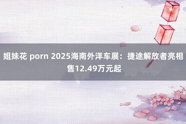 姐妹花 porn 2025海南外洋车展：捷途解放者亮相 售12.49万元起