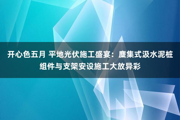 开心色五月 平地光伏施工盛宴：麇集式汲水泥桩组件与支架安设施工大放异彩