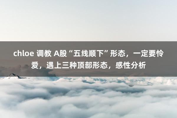 chloe 调教 A股“五线顺下”形态，一定要怜爱，遇上三种顶部形态，感性分析
