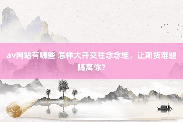 av网站有哪些 怎样大开交往念念维，让期货难题隔离你？