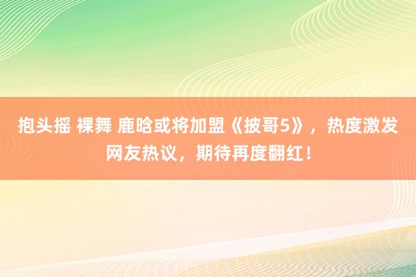 抱头摇 裸舞 鹿晗或将加盟《披哥5》，热度激发网友热议，期待再度翻红！