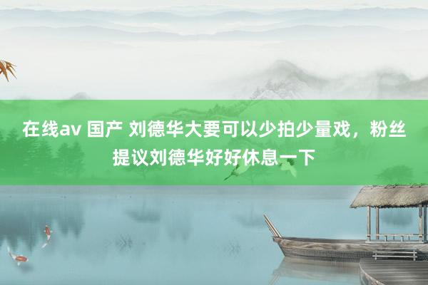 在线av 国产 刘德华大要可以少拍少量戏，粉丝提议刘德华好好休息一下