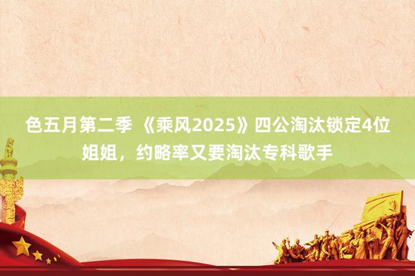 色五月第二季 《乘风2025》四公淘汰锁定4位姐姐，约略率又要淘汰专科歌手