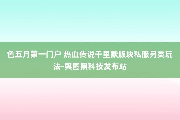 色五月第一门户 热血传说千里默版块私服另类玩法-舆图黑科技发布站