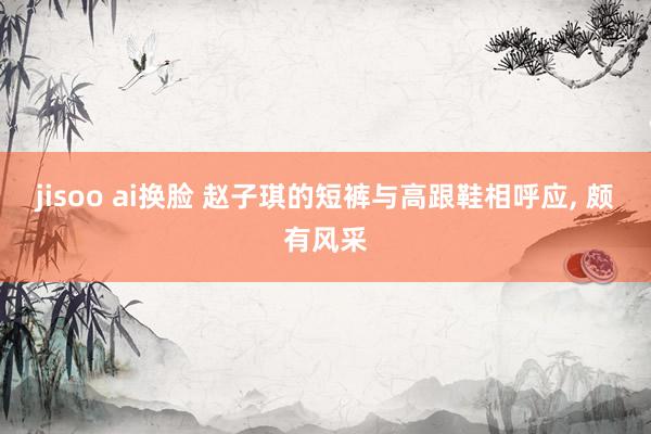 jisoo ai换脸 赵子琪的短裤与高跟鞋相呼应, 颇有风采