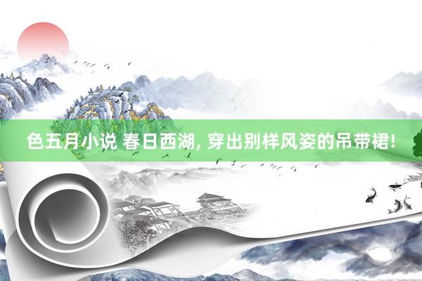 色五月小说 春日西湖, 穿出别样风姿的吊带裙!