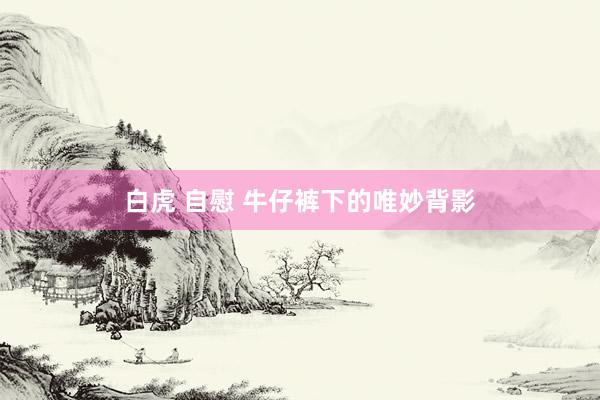白虎 自慰 牛仔裤下的唯妙背影