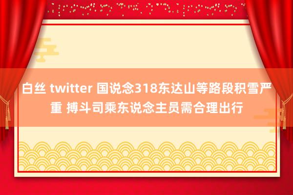 白丝 twitter 国说念318东达山等路段积雪严重 搏斗司乘东说念主员需合理出行