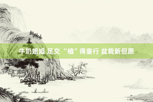 牛奶姐姐 足交 “植”得童行 盆栽新但愿