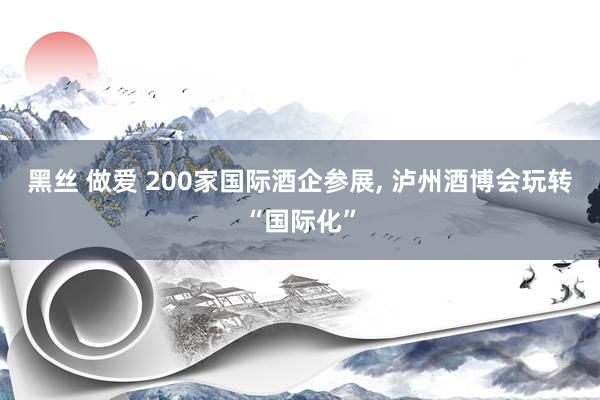 黑丝 做爱 200家国际酒企参展, 泸州酒博会玩转“国际化”