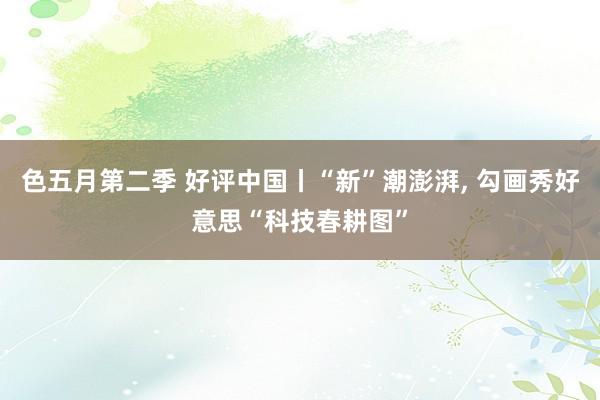 色五月第二季 好评中国丨“新”潮澎湃, 勾画秀好意思“科技春耕图”