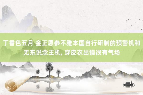 丁香色五月 金正恩参不雅本国自行研制的预警机和无东说念主机, 穿皮衣出镜很有气场