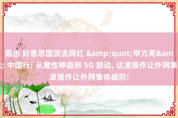 露出 好意思国顶流网红 &quot;甲亢哥&quot; 中国行: 从魔性神曲到 5G 颤动, 这波操作让外网集体破防!