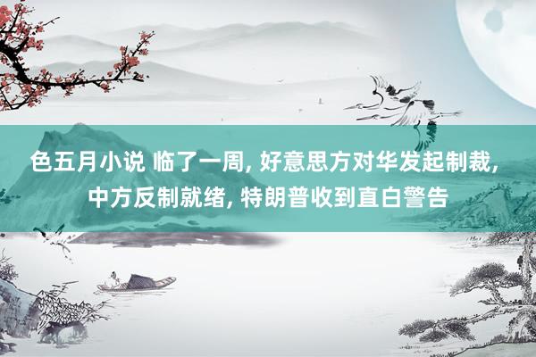 色五月小说 临了一周, 好意思方对华发起制裁, 中方反制就绪, 特朗普收到直白警告