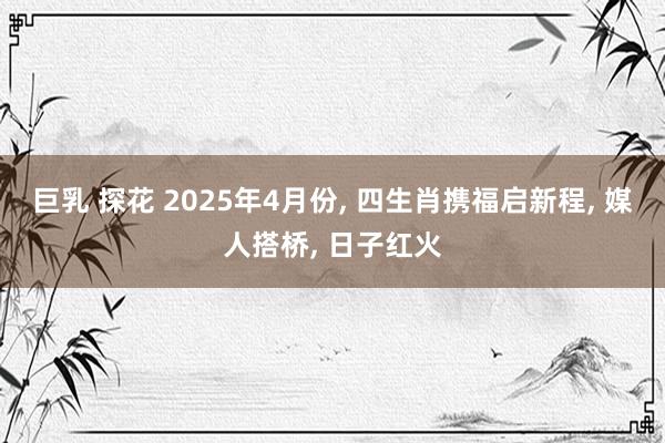 巨乳 探花 2025年4月份, 四生肖携福启新程, 媒人搭桥, 日子红火