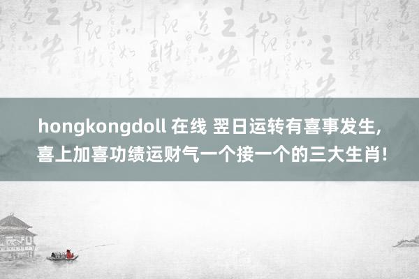 hongkongdoll 在线 翌日运转有喜事发生, 喜上加喜功绩运财气一个接一个的三大生肖!