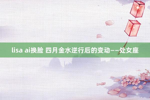 lisa ai换脸 四月金水逆行后的变动——处女座