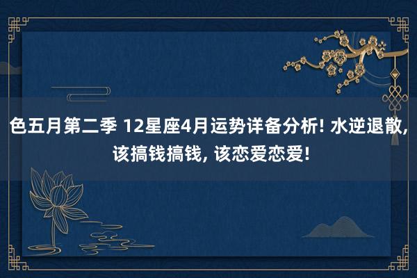 色五月第二季 12星座4月运势详备分析! 水逆退散, 该搞钱搞钱, 该恋爱恋爱!