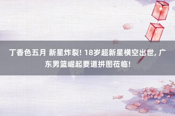 丁香色五月 新星炸裂! 18岁超新星横空出世, 广东男篮崛起要道拼图莅临!