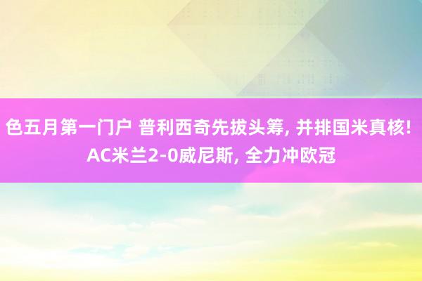 色五月第一门户 普利西奇先拔头筹, 并排国米真核! AC米兰2-0威尼斯, 全力冲欧冠