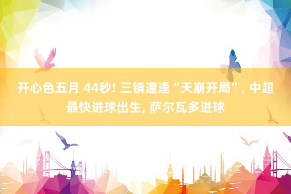 开心色五月 44秒! 三镇遭逢“天崩开局”, 中超最快进球出生, 萨尔瓦多进球