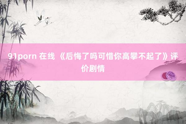 91porn 在线 《后悔了吗可惜你高攀不起了》评价剧情