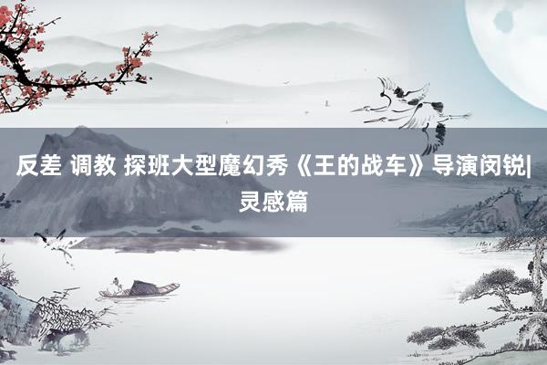 反差 调教 探班大型魔幻秀《王的战车》导演闵锐|灵感篇