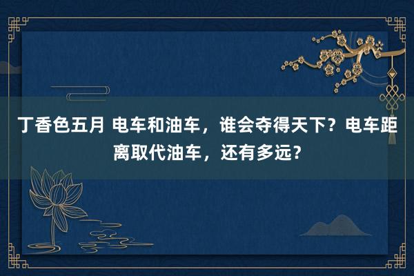 丁香色五月 电车和油车，谁会夺得天下？电车距离取代油车，还有多远？